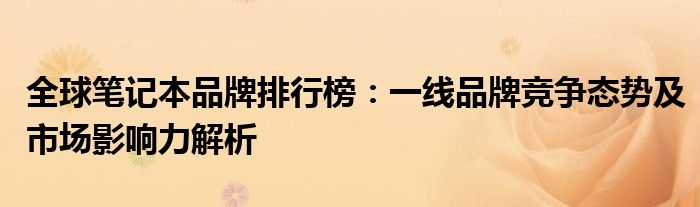 全球笔记本品牌排行榜：一线品牌竞争态势及市场影响力解析