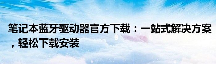 笔记本蓝牙驱动器官方下载：一站式解决方案，轻松下载安装