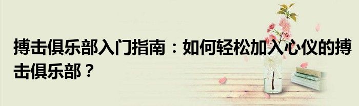 搏击俱乐部入门指南：如何轻松加入心仪的搏击俱乐部？