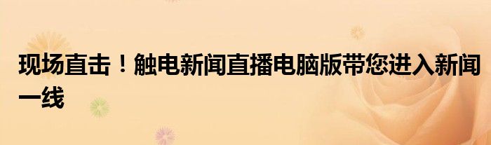 现场直击！触电新闻直播电脑版带您进入新闻一线