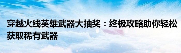 穿越火线英雄武器大抽奖：终极攻略助你轻松获取稀有武器