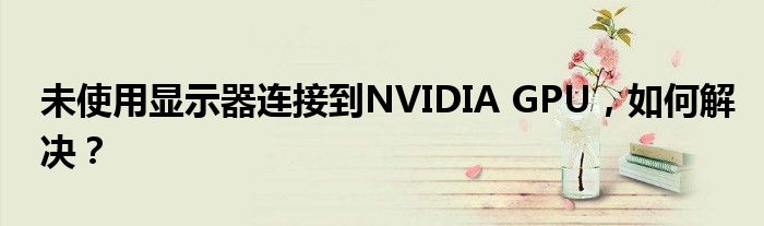 未使用显示器连接到NVIDIA GPU，如何解决？