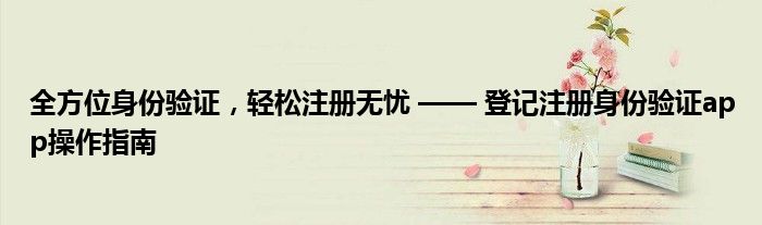 全方位身份验证，轻松注册无忧 —— 登记注册身份验证app操作指南