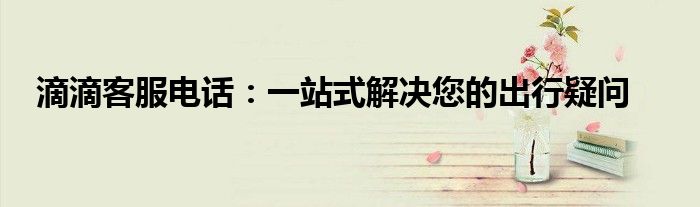 滴滴客服电话：一站式解决您的出行疑问