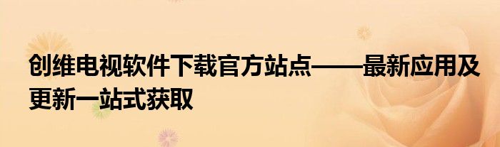 创维电视软件下载官方站点——最新应用及更新一站式获取