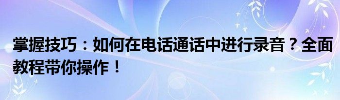 掌握技巧：如何在电话通话中进行录音？全面教程带你操作！