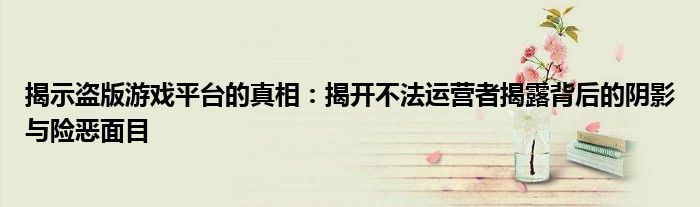 揭示盗版游戏平台的真相：揭开不法运营者揭露背后的阴影与险恶面目