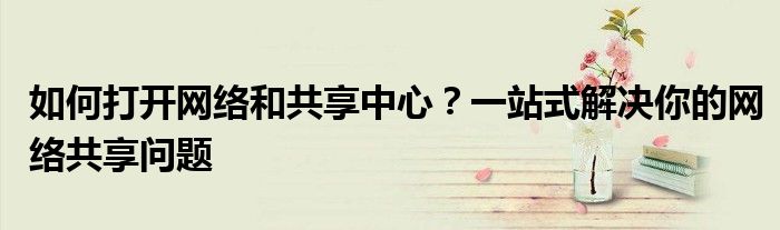 如何打开网络和共享中心？一站式解决你的网络共享问题