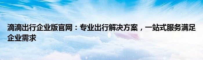 滴滴出行企业版官网：专业出行解决方案，一站式服务满足企业需求