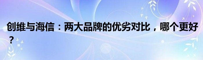 创维与海信：两大品牌的优劣对比，哪个更好？