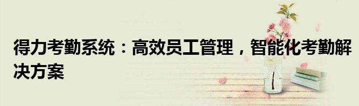 得力考勤系统：高效员工管理，智能化考勤解决方案