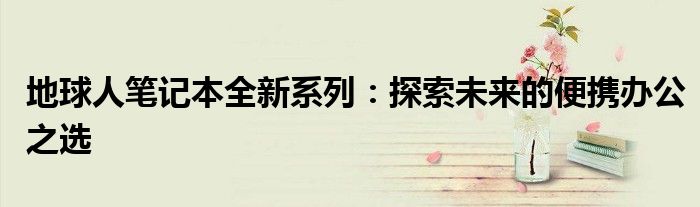 地球人笔记本全新系列：探索未来的便携办公之选