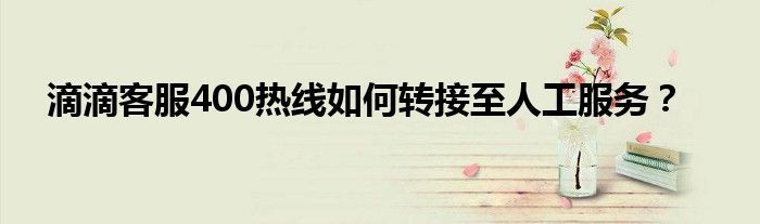 滴滴客服400热线如何转接至人工服务？