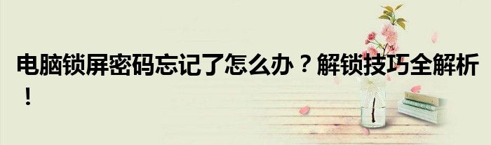 电脑锁屏密码忘记了怎么办？解锁技巧全解析！