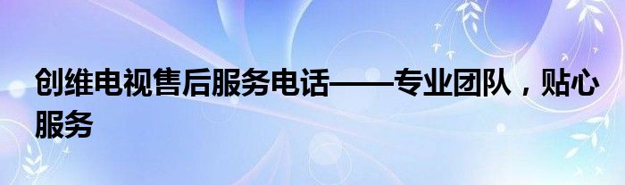 创维电视售后服务电话——专业团队，贴心服务