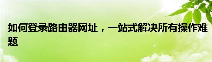 如何登录路由器网址，一站式解决所有操作难题