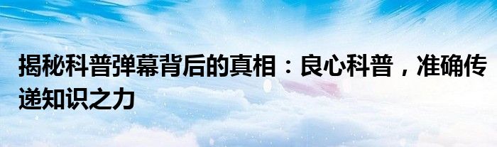 揭秘科普弹幕背后的真相：良心科普，准确传递知识之力