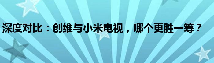 深度对比：创维与小米电视，哪个更胜一筹？