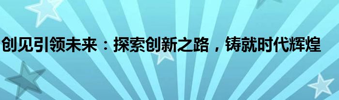创见引领未来：探索创新之路，铸就时代辉煌