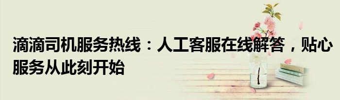滴滴司机服务热线：人工客服在线解答，贴心服务从此刻开始