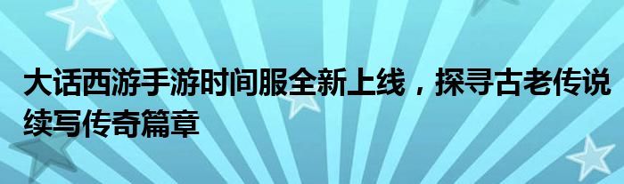 大话西游手游时间服全新上线，探寻古老传说续写传奇篇章