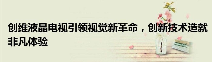 创维液晶电视引领视觉新革命，创新技术造就非凡体验