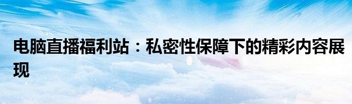 电脑直播福利站：私密性保障下的精彩内容展现