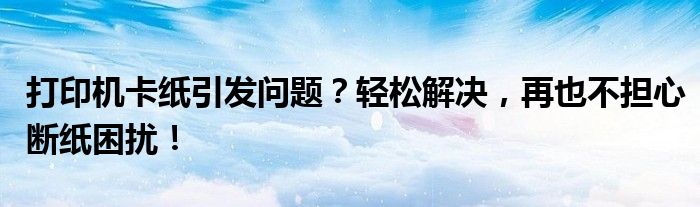 打印机卡纸引发问题？轻松解决，再也不担心断纸困扰！