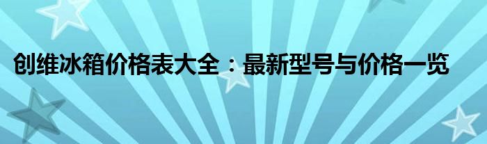 创维冰箱价格表大全：最新型号与价格一览