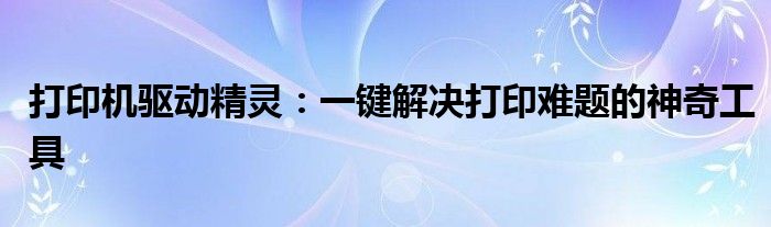 打印机驱动精灵：一键解决打印难题的神奇工具
