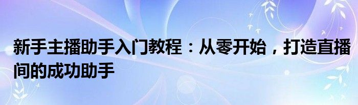 新手主播助手入门教程：从零开始，打造直播间的成功助手