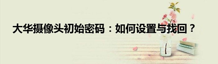 大华摄像头初始密码：如何设置与找回？
