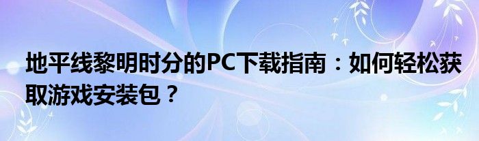 地平线黎明时分的PC下载指南：如何轻松获取游戏安装包？