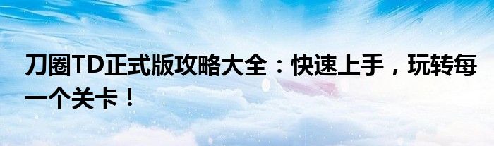 刀圈TD正式版攻略大全：快速上手，玩转每一个关卡！