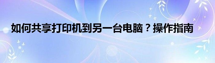 如何共享打印机到另一台电脑？操作指南