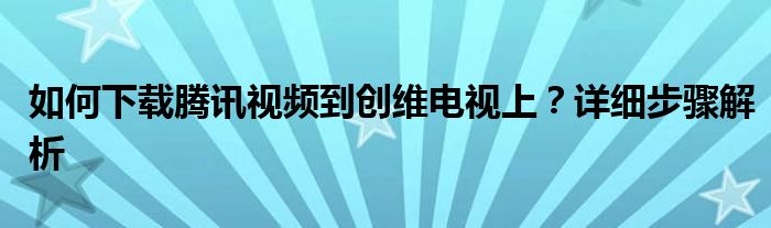 如何下载腾讯视频到创维电视上？详细步骤解析