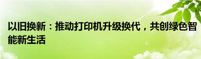 以旧换新：推动打印机升级换代，共创绿色智能新生活