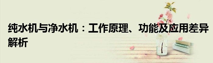 纯水机与净水机：工作原理、功能及应用差异解析