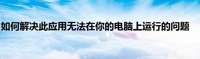 如何解决此应用无法在你的电脑上运行的问题