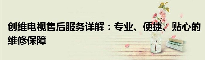 创维电视售后服务详解：专业、便捷、贴心的维修保障