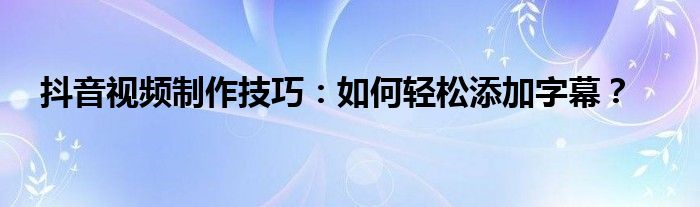抖音视频制作技巧：如何轻松添加字幕？