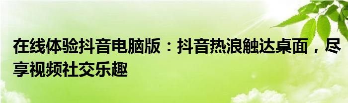 在线体验抖音电脑版：抖音热浪触达桌面，尽享视频社交乐趣