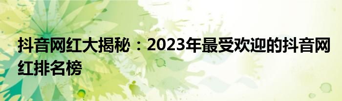 抖音网红大揭秘：2023年最受欢迎的抖音网红排名榜