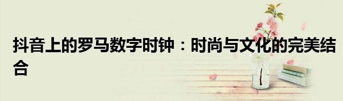 抖音上的罗马数字时钟：时尚与文化的完美结合