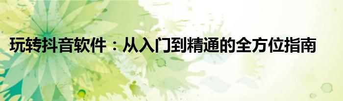 玩转抖音软件：从入门到精通的全方位指南