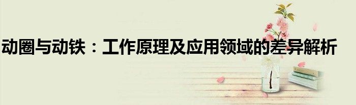 动圈与动铁：工作原理及应用领域的差异解析