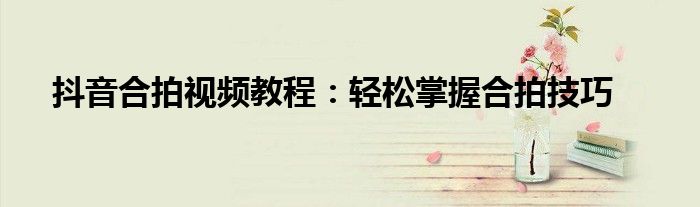 抖音合拍视频教程：轻松掌握合拍技巧