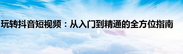 玩转抖音短视频：从入门到精通的全方位指南