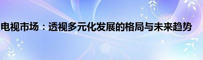 电视市场：透视多元化发展的格局与未来趋势