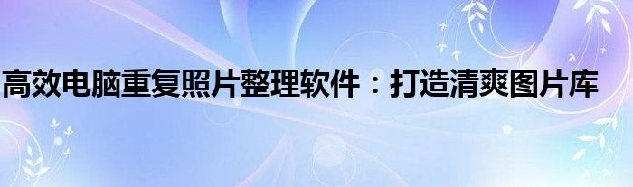 高效电脑重复照片整理软件：打造清爽图片库